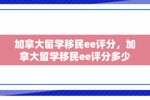加拿大留学移民ee评分，加拿大留学移民ee评分多少