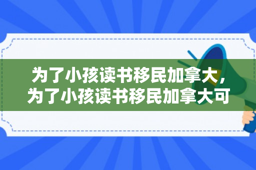 为了小孩读书移民加拿大，为了小孩读书移民加拿大可以吗