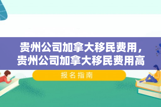 贵州公司加拿大移民费用，贵州公司加拿大移民费用高吗