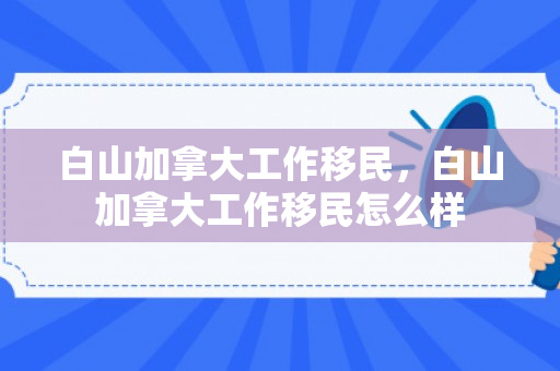 白山加拿大工作移民，白山加拿大工作移民怎么样