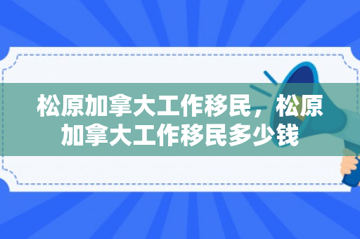 松原加拿大工作移民，松原加拿大工作移民多少钱
