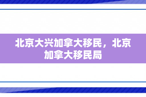 北京大兴加拿大移民，北京加拿大移民局