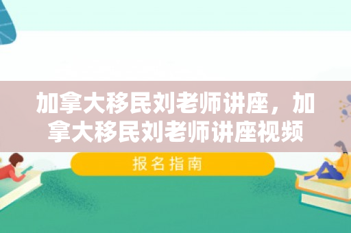 加拿大移民刘老师讲座，加拿大移民刘老师讲座视频
