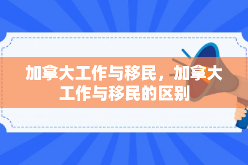 加拿大工作与移民，加拿大工作与移民的区别