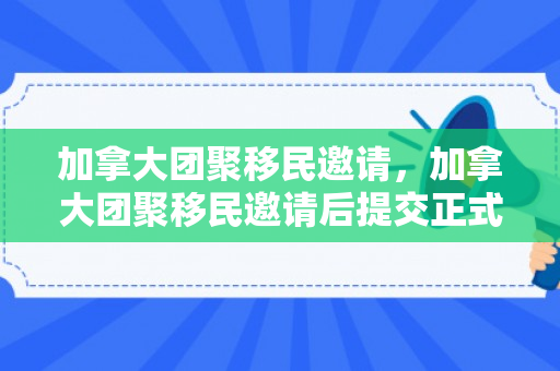 加拿大团聚移民邀请，加拿大团聚移民邀请后提交正式申请