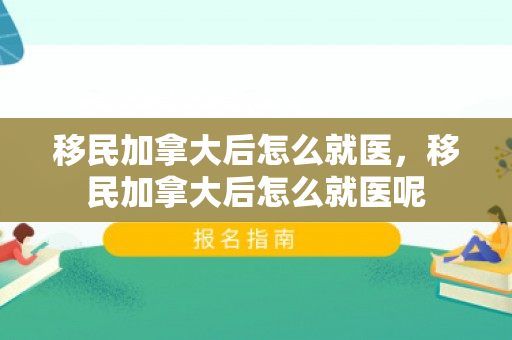 移民加拿大后怎么就医，移民加拿大后怎么就医呢
