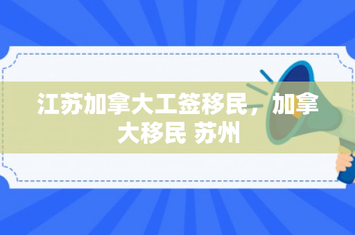 江苏加拿大工签移民，加拿大移民 苏州