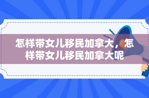 怎样带女儿移民加拿大，怎样带女儿移民加拿大呢
