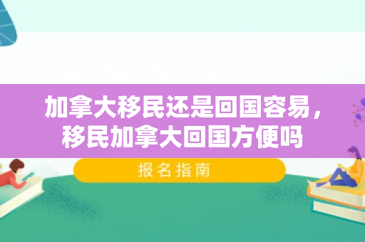 加拿大移民还是回国容易，移民加拿大回国方便吗