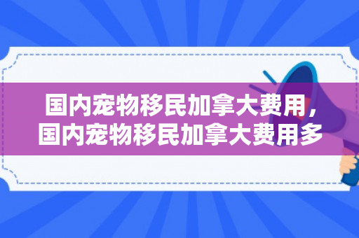 国内宠物移民加拿大费用，国内宠物移民加拿大费用多少