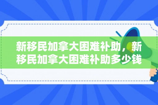 新移民加拿大困难补助，新移民加拿大困难补助多少钱