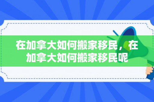 在加拿大如何搬家移民，在加拿大如何搬家移民呢