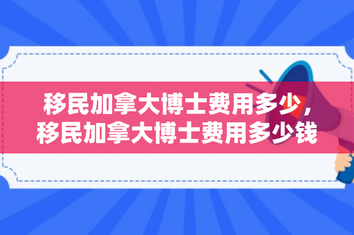 移民加拿大博士费用多少，移民加拿大博士费用多少钱