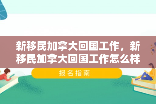 新移民加拿大回国工作，新移民加拿大回国工作怎么样