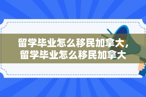 留学毕业怎么移民加拿大，留学毕业怎么移民加拿大