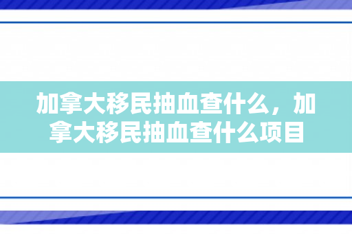 加拿大移民抽血查什么，加拿大移民抽血查什么项目