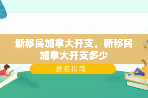 新移民加拿大开支，新移民加拿大开支多少