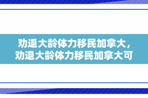 劝退大龄体力移民加拿大，劝退大龄体力移民加拿大可以吗