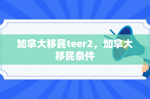 加拿大移民teer2，加拿大移民条件