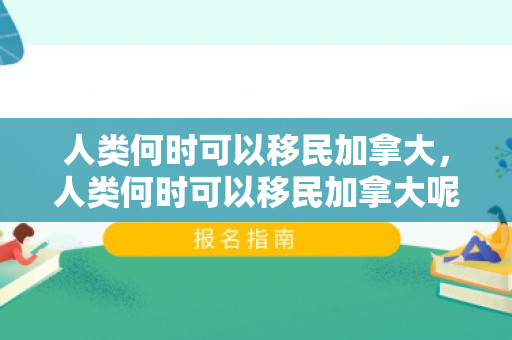 人类何时可以移民加拿大，人类何时可以移民加拿大呢