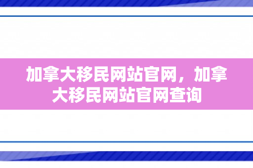 加拿大移民网站官网，加拿大移民网站官网查询