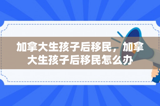 加拿大生孩子后移民，加拿大生孩子后移民怎么办