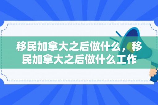 移民加拿大之后做什么，移民加拿大之后做什么工作