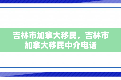 吉林市加拿大移民，吉林市加拿大移民中介电话