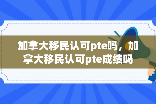 加拿大移民认可pte吗，加拿大移民认可pte成绩吗