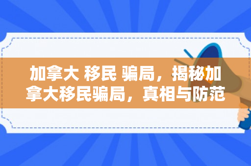 加拿大 移民 骗局，揭秘加拿大移民骗局，真相与防范之道