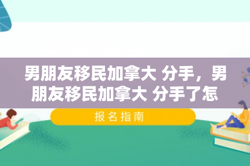 男朋友移民加拿大 分手，男朋友移民加拿大 分手了怎么办