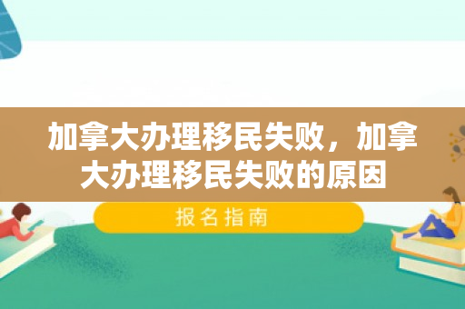 加拿大办理移民失败，加拿大办理移民失败的原因