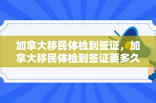 加拿大移民体检到签证，加拿大移民体检到签证要多久