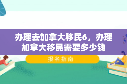 办理去加拿大移民6，办理加拿大移民需要多少钱