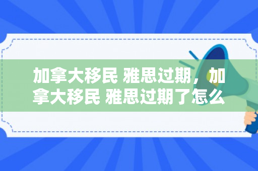 加拿大移民 雅思过期，加拿大移民 雅思过期了怎么办