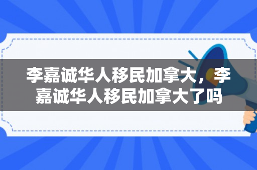 李嘉诚华人移民加拿大，李嘉诚华人移民加拿大了吗