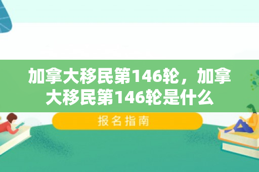 加拿大移民第146轮，加拿大移民第146轮是什么