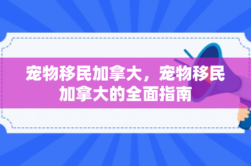 宠物移民加拿大，宠物移民加拿大的全面指南