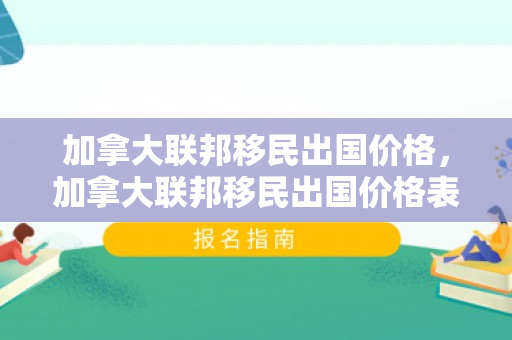 加拿大联邦移民出国价格，加拿大联邦移民出国价格表