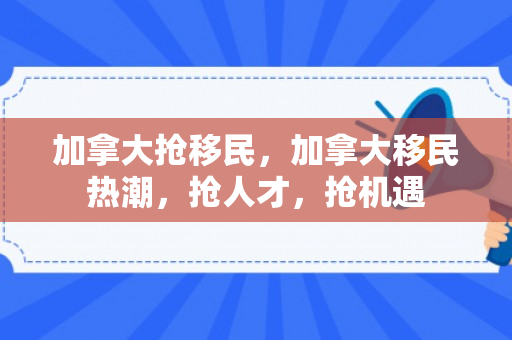 加拿大抢移民，加拿大移民热潮，抢人才，抢机遇