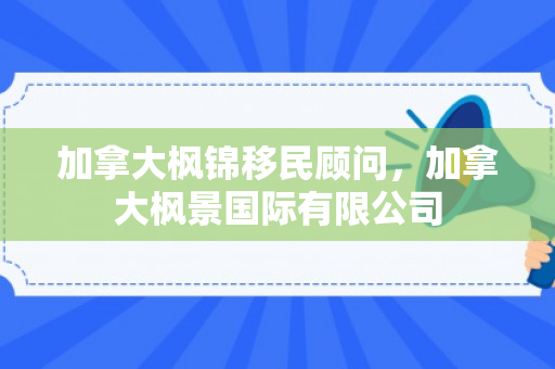 加拿大枫锦移民顾问，加拿大枫景国际有限公司