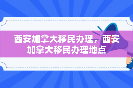 西安加拿大移民办理，西安加拿大移民办理地点