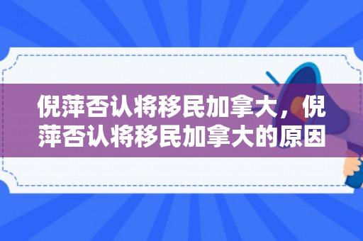 倪萍否认将移民加拿大，倪萍否认将移民加拿大的原因