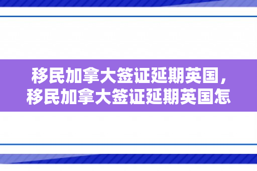 移民加拿大签证延期英国，移民加拿大签证延期英国怎么办