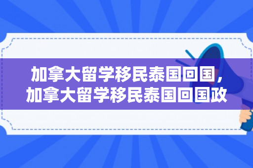 加拿大留学移民泰国回国，加拿大留学移民泰国回国政策