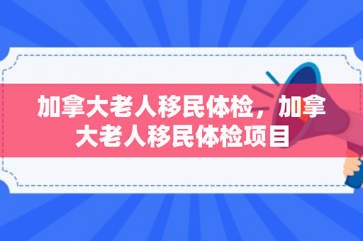 加拿大老人移民体检，加拿大老人移民体检项目