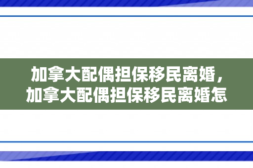 加拿大配偶担保移民离婚，加拿大配偶担保移民离婚怎么办