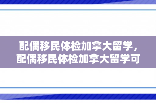 配偶移民体检加拿大留学，配偶移民体检加拿大留学可以吗