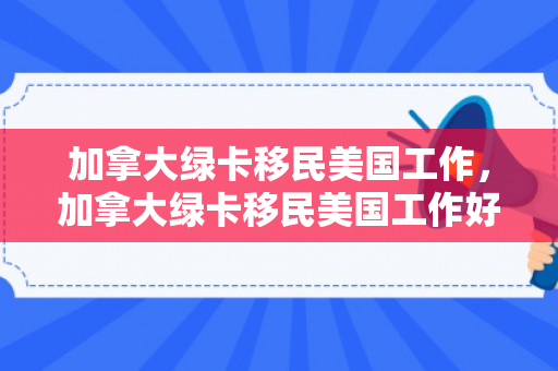加拿大绿卡移民美国工作，加拿大绿卡移民美国工作好找吗