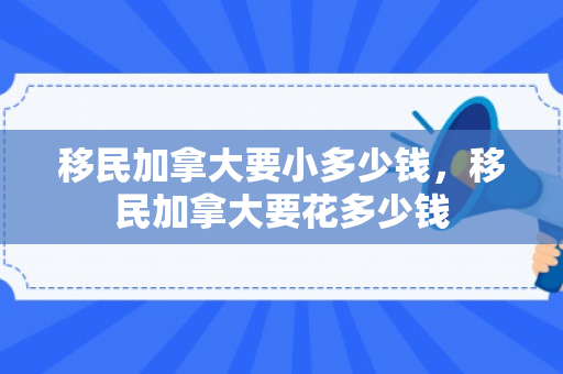 移民加拿大要小多少钱，移民加拿大要花多少钱